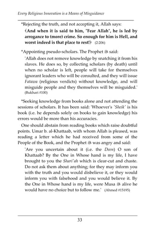 Every Religious Innovation is a Means of Misguidance
___________________________________________________________
___________________________________________________
33
*Rejecting the truth, and not accepting it, Allah says:
And when it is said to him, "Fear Allah", he is led by
arrogance to (more) crime. So enough for him is Hell, and
worst indeed is that place to rest! (2:206)
*Appointing pseudo-scholars. The Prophet  said:
'Allah does not remove knowledge by snatching it from his
slaves. He does so, by collecting scholars (by death) until
when no scholar is left, people will take for themselves
ignorant leaders who will be consulted, and they will issue
Fatawa (religious verdicts) without knowledge, and will
misguide people and they themselves will be misguided.'
(Bukhari #100)
*Seeking knowledge from books alone and not attending the
sessions of scholars. It has been said: 'Whoever's 'Sheik' is his
book (i.e. he depends solely on books to gain knowledge) his
errors would be more than his accuracies.
One should abstain from reading books which raise doubtful
points. Umar b. al-Khattaab, with whom Allah is pleased, was
reading a letter which he had received from some of the
People of the Book, and the Prophet  was angry and said:
'Are you uncertain about it (i.e. the Deen) O son of
Khattaab? By the One in Whose hand is my life, I have
brought to you the Shari'ah which is clear-cut and chaste.
Do not ask them about anything; for they may inform you
with the truth and you would disbelieve it, or they would
inform you with falsehood and you would believe it. By
the One in Whose hand is my life, were Musa  alive he
would have no choice but to follow me.' (Ahmed #15195)
 