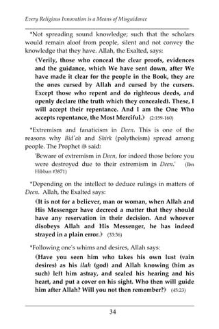 Every Religious Innovation is a Means of Misguidance
___________________________________________________________
___________________________________________________
34
*Not spreading sound knowledge; such that the scholars
would remain aloof from people, silent and not convey the
knowledge that they have. Allah, the Exalted, says:
Verily, those who conceal the clear proofs, evidences
and the guidance, which We have sent down, after We
have made it clear for the people in the Book, they are
the ones cursed by Allah and cursed by the cursers.
Except those who repent and do righteous deeds, and
openly declare (the truth which they concealed). These, I
will accept their repentance. And I am the One Who
accepts repentance, the Most Merciful. (2:159-160)
*Extremism and fanaticism in Deen. This is one of the
reasons why Bid'ah and Shirk (polytheism) spread among
people. The Prophet  said:
'Beware of extremism in Deen, for indeed those before you
were destroyed due to their extremism in Deen.' (Ibn
Hibban #3871)
*Depending on the intellect to deduce rulings in matters of
Deen. Allah, the Exalted says:
It is not for a believer, man or woman, when Allah and
His Messenger have decreed a matter that they should
have any reservation in their decision. And whoever
disobeys Allah and His Messenger, he has indeed
strayed in a plain error. (33:36)
*Following one's whims and desires, Allah says:
Have you seen him who takes his own lust (vain
desires) as his ilah (god) and Allah knowing (him as
such) left him astray, and sealed his hearing and his
heart, and put a cover on his sight. Who then will guide
him after Allah? Will you not then remember? (45:23)
 