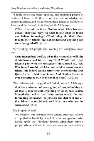Every Religious Innovation is a Means of Misguidance
___________________________________________________________
___________________________________________________
35
*Blindly following men's opinions and imitating people in
matters of Deen, while this is not based on knowledge and
proper guidance, and not referring these issues to the Book of
Allah, and the Sunnah of his Prophet . Allah says:
When it is said to them: "Follow what Allah has sent
down." They say: "Nay! We shall follow what we found
our fathers following." (Would they do that!) Even
though their fathers did not understand anything nor
were they guided? (2:170)
*Befriending evil people and keeping evil company. Allah
says:
And (remember) the Day when the wrong-doer will bite
at his hands, and he will say: "Oh! Would that I had
taken a path with the Messenger (Muhammad ). "Ah!
Woe to me! Would that I had never taken so-and-so as a
friend! "He indeed led me astray from the Reminder (this
Qur'an) after it had come to me. And Shaitan (Satan) is
ever a deserter to man in the hour of need. (25:27-29)
*Not ordering with the good and forbidding evil. Allah says:
Let there arise out of you a group of people inviting to
all that is good (Islam), enjoining Al-ma'ruf (i.e. Islamic
Monotheism and all that Islam orders one to do) and
forbidding Al-munkar (polytheism and disbelief and all
that Islam has forbidden). And it is they who are the
successful. (3:104)
The Prophet  said:
'No Prophet was commissioned among previous nations
except that he had helpers and aids, and companions who
would apply that Prophet's Sunnah. After them came a
people whose statements were contrary to their actions,
 