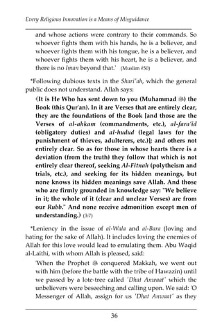 Every Religious Innovation is a Means of Misguidance
___________________________________________________________
___________________________________________________
36
and whose actions were contrary to their commands. So
whoever fights them with his hands, he is a believer, and
whoever fights them with his tongue, he is a believer, and
whoever fights them with his heart, he is a believer, and
there is no Iman beyond that.' (Muslim #50)
*Following dubious texts in the Shari'ah, which the general
public does not understand. Allah says:
It is He Who has sent down to you (Muhammad ) the
Book (this Qur'an). In it are Verses that are entirely clear,
they are the foundations of the Book [and those are the
Verses of al-ahkam (commandments, etc.), al-fara'id
(obligatory duties) and al-hudud (legal laws for the
punishment of thieves, adulterers, etc.)]; and others not
entirely clear. So as for those in whose hearts there is a
deviation (from the truth) they follow that which is not
entirely clear thereof, seeking Al-Fitnah (polytheism and
trials, etc.), and seeking for its hidden meanings, but
none knows its hidden meanings save Allah. And those
who are firmly grounded in knowledge say: "We believe
in it; the whole of it (clear and unclear Verses) are from
our Rubb." And none receive admonition except men of
understanding. (3:7)
*Leniency in the issue of al-Wala and al-Bara (loving and
hating for the sake of Allah). It includes loving the enemies of
Allah for this love would lead to emulating them. Abu Waqid
al-Laithi, with whom Allah is pleased, said:
'When the Prophet  conquered Makkah, we went out
with him (before the battle with the tribe of Hawazin) until
we passed by a lote-tree called 'Dhat Anwaat' which the
unbelievers were beseeching and calling upon. We said: 'O
Messenger of Allah, assign for us 'Dhat Anwaat' as they
 