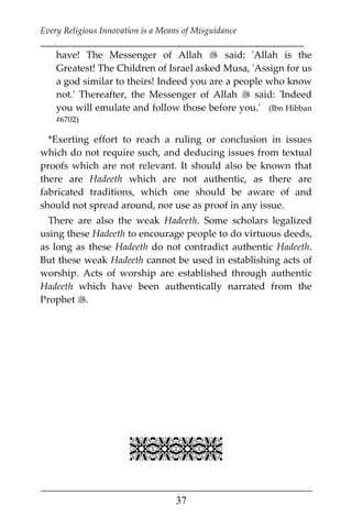 Every Religious Innovation is a Means of Misguidance
___________________________________________________________
___________________________________________________
37
have! The Messenger of Allah  said: 'Allah is the
Greatest! The Children of Israel asked Musa, 'Assign for us
a god similar to theirs! Indeed you are a people who know
not.' Thereafter, the Messenger of Allah  said: 'Indeed
you will emulate and follow those before you.' (Ibn Hibban
#6702)
*Exerting effort to reach a ruling or conclusion in issues
which do not require such, and deducing issues from textual
proofs which are not relevant. It should also be known that
there are Hadeeth which are not authentic, as there are
fabricated traditions, which one should be aware of and
should not spread around, nor use as proof in any issue.
There are also the weak Hadeeth. Some scholars legalized
using these Hadeeth to encourage people to do virtuous deeds,
as long as these Hadeeth do not contradict authentic Hadeeth.
But these weak Hadeeth cannot be used in establishing acts of
worship. Acts of worship are established through authentic
Hadeeth which have been authentically narrated from the
Prophet .

 