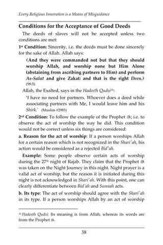 Every Religious Innovation is a Means of Misguidance
___________________________________________________________
___________________________________________________
38
Conditions for the Acceptance of Good Deeds
The deeds of slaves will not be accepted unless two
conditions are met:
1st Condition: Sincerity, i.e. the deeds must be done sincerely
for the sake of Allah. Allah says:
And they were commanded not but that they should
worship Allah, and worship none but Him Alone
(abstaining from ascribing partners to Him) and perform
As-Salat and give Zakat: and that is the right Deen.
(98:5)
Allah, the Exalted, says in the Hadeeth Qudsi15F
16:
‘I have no need for partners. Whoever does a deed while
associating partners with Me, I would leave him and his
Shirk.' (Muslim #2985)
2nd Condition: To follow the example of the Prophet ; i.e. to
observe the act of worship the way he did. This condition
would not be correct unless six things are considered:
a. Reason for the act of worship: If a person worships Allah
for a certain reason which is not recognized in the Shari'ah, his
action would be considered as a rejected Bid'ah.
Example: Some people observe certain acts of worship
during the 27th night of Rajab. They claim that the Prophet 
was taken on the Night Journey in this night. Night prayer is a
valid act of worship, but the reason it is initiated during this
night is not acknowledged in Shari'ah. With this point, one can
clearly differentiate between Bid'ah and Sunnah acts.
b. Its type: The act of worship should agree with the Shari'ah
in its type. If a person worships Allah by an act of worship
16 Hadeeth Qudsi: Its meaning is from Allah, whereas its words are
from the Prophet .
 