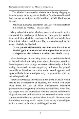 Every Religious Innovation is a Means of Misguidance
___________________________________________________________
___________________________________________________
4
The Muslim is required to abstain from falsely alleging an
issue or matter as being part of the Deen; for this would indeed
lead one astray, and eventually lead him to Hell. The Prophet
 said:
'Whoever innovates a matter in the Deen which is not from
it, it would be rejected.' (Bukhari #2550)
Many who claim to be Muslims do acts of worship which
contradict the teachings of Islam, or they practice certain
innovated rites which have no basis in the Deen of Allah; they
follow their whims and desires. They are condemned by the
words of Allah, the Exalted:
Have you (O Muhammad) seen him who has taken as
his ilah (god) his own desire? Would you then be a wakil
(a disposer of his affairs or a watcher) over him? (25:43)
Were the danger of practicing these innovated rites isolated
to the individual practicing them alone, the matter would be
less dangerous, even though we do not acknowledge it. But in
reality, innovated practices negatively influence the general
assembly of Muslims, such that some would approve and
agree with the innovation ignorantly, or sympathize with the
one who practices it.
Innovated practices introduced in the Deen of Allah would
lead to the deterioration of Muslims, and would lead them
away from the Deen of Allah. Furthermore, innovated
practices would negatively influence non-Muslims; when they
see people who call themselves Muslims practice and observe
illogical practices and behave in an irrational manner which
contradict with the true spirit of Islam, it would dissuade them
from Islam, and they would regard Islam as any other religion
which is based on falsehood and illogical beliefs.
 