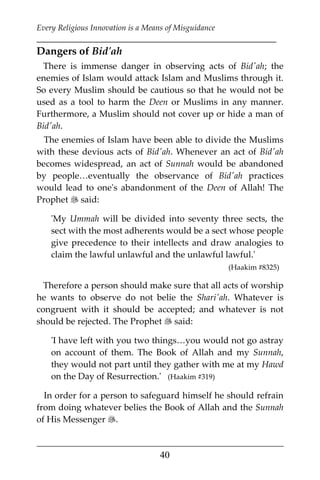 Every Religious Innovation is a Means of Misguidance
___________________________________________________________
___________________________________________________
40
Dangers of Bid'ah
There is immense danger in observing acts of Bid'ah; the
enemies of Islam would attack Islam and Muslims through it.
So every Muslim should be cautious so that he would not be
used as a tool to harm the Deen or Muslims in any manner.
Furthermore, a Muslim should not cover up or hide a man of
Bid'ah.
The enemies of Islam have been able to divide the Muslims
with these devious acts of Bid'ah. Whenever an act of Bid'ah
becomes widespread, an act of Sunnah would be abandoned
by people…eventually the observance of Bid'ah practices
would lead to one's abandonment of the Deen of Allah! The
Prophet  said:
'My Ummah will be divided into seventy three sects, the
sect with the most adherents would be a sect whose people
give precedence to their intellects and draw analogies to
claim the lawful unlawful and the unlawful lawful.'
(Haakim #8325)
Therefore a person should make sure that all acts of worship
he wants to observe do not belie the Shari'ah. Whatever is
congruent with it should be accepted; and whatever is not
should be rejected. The Prophet  said:
'I have left with you two things…you would not go astray
on account of them. The Book of Allah and my Sunnah,
they would not part until they gather with me at my Hawd
on the Day of Resurrection.' (Haakim #319)
In order for a person to safeguard himself he should refrain
from doing whatever belies the Book of Allah and the Sunnah
of His Messenger .
 