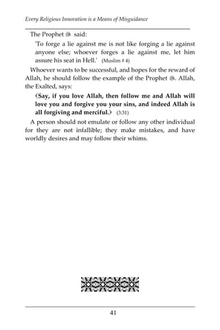 Every Religious Innovation is a Means of Misguidance
___________________________________________________________
___________________________________________________
41
The Prophet  said:
'To forge a lie against me is not like forging a lie against
anyone else; whoever forges a lie against me, let him
assure his seat in Hell.' (Muslim # 4)
Whoever wants to be successful, and hopes for the reward of
Allah, he should follow the example of the Prophet . Allah,
the Exalted, says:
Say, if you love Allah, then follow me and Allah will
love you and forgive you your sins, and indeed Allah is
all forgiving and merciful. (3:31)
A person should not emulate or follow any other individual
for they are not infallible; they make mistakes, and have
worldly desires and may follow their whims.

 