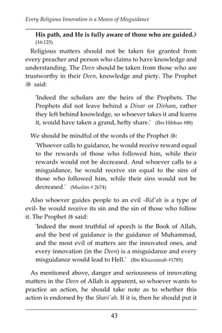 Every Religious Innovation is a Means of Misguidance
___________________________________________________________
___________________________________________________
43
His path, and He is fully aware of those who are guided.
(16:125)
Religious matters should not be taken for granted from
every preacher and person who claims to have knowledge and
understanding. The Deen should be taken from those who are
trustworthy in their Deen, knowledge and piety. The Prophet
 said:
'Indeed the scholars are the heirs of the Prophets. The
Prophets did not leave behind a Dinar or Dirham, rather
they left behind knowledge, so whoever takes it and learns
it, would have taken a grand, hefty share.' (Ibn Hibban #88)
We should be mindful of the words of the Prophet :
'Whoever calls to guidance, he would receive reward equal
to the rewards of those who followed him, while their
rewards would not be decreased. And whoever calls to a
misguidance, he would receive sin equal to the sins of
those who followed him, while their sins would not be
decreased.' (Muslim # 2674)
Also whoever guides people to an evil -Bid'ah is a type of
evil- he would receive its sin and the sin of those who follow
it. The Prophet  said:
'Indeed the most truthful of speech is the Book of Allah,
and the best of guidance is the guidance of Muhammad,
and the most evil of matters are the innovated ones, and
every innovation (in the Deen) is a misguidance and every
misguidance would lead to Hell.' (Ibn Khuzaimah #1785)
As mentioned above, danger and seriousness of innovating
matters in the Deen of Allah is apparent, so whoever wants to
practice an action, he should take note as to whether this
action is endorsed by the Shari'ah. If it is, then he should put it
 