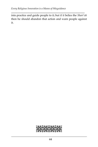 Every Religious Innovation is a Means of Misguidance
___________________________________________________________
___________________________________________________
44
into practice and guide people to it; but if it belies the Shari'ah
then he should abandon that action and warn people against
it.

 