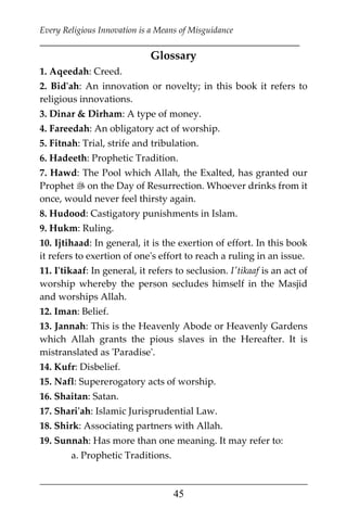 Every Religious Innovation is a Means of Misguidance
___________________________________________________________
___________________________________________________
45
Glossary
1. Aqeedah: Creed.
2. Bid'ah: An innovation or novelty; in this book it refers to
religious innovations.
3. Dinar & Dirham: A type of money.
4. Fareedah: An obligatory act of worship.
5. Fitnah: Trial, strife and tribulation.
6. Hadeeth: Prophetic Tradition.
7. Hawd: The Pool which Allah, the Exalted, has granted our
Prophet  on the Day of Resurrection. Whoever drinks from it
once, would never feel thirsty again.
8. Hudood: Castigatory punishments in Islam.
9. Hukm: Ruling.
10. Ijtihaad: In general, it is the exertion of effort. In this book
it refers to exertion of one's effort to reach a ruling in an issue.
11. I'tikaaf: In general, it refers to seclusion. I'tikaaf is an act of
worship whereby the person secludes himself in the Masjid
and worships Allah.
12. Iman: Belief.
13. Jannah: This is the Heavenly Abode or Heavenly Gardens
which Allah grants the pious slaves in the Hereafter. It is
mistranslated as 'Paradise'.
14. Kufr: Disbelief.
15. Nafl: Supererogatory acts of worship.
16. Shaitan: Satan.
17. Shari'ah: Islamic Jurisprudential Law.
18. Shirk: Associating partners with Allah.
19. Sunnah: Has more than one meaning. It may refer to:
a. Prophetic Traditions.
 