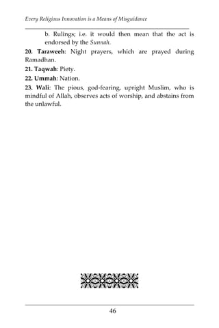 Every Religious Innovation is a Means of Misguidance
___________________________________________________________
___________________________________________________
46
b. Rulings; i.e. it would then mean that the act is
endorsed by the Sunnah.
20. Taraweeh: Night prayers, which are prayed during
Ramadhan.
21. Taqwah: Piety.
22. Ummah: Nation.
23. Wali: The pious, god-fearing, upright Muslim, who is
mindful of Allah, observes acts of worship, and abstains from
the unlawful.

 