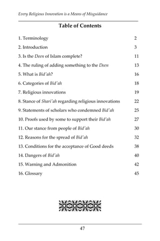 Every Religious Innovation is a Means of Misguidance
___________________________________________________________
___________________________________________________
47
Table of Contents
1. Terminology 2
2. Introduction 3
3. Is the Deen of Islam complete? 11
4. The ruling of adding something to the Deen 13
5. What is Bid'ah? 16
6. Categories of Bid'ah 18
7. Religious innovations 19
8. Stance of Shari'ah regarding religious innovations 22
9. Statements of scholars who condemned Bid'ah 25
10. Proofs used by some to support their Bid’ah 27
11. Our stance from people of Bid'ah 30
12. Reasons for the spread of Bid'ah 32
13. Conditions for the acceptance of Good deeds 38
14. Dangers of Bid'ah 40
15. Warning and Admonition 42
16. Glossary 45


 