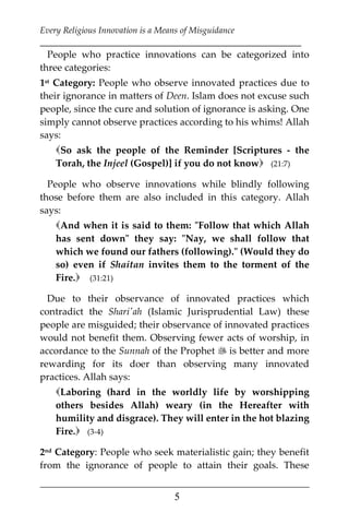Every Religious Innovation is a Means of Misguidance
___________________________________________________________
___________________________________________________
5
People who practice innovations can be categorized into
three categories:
1st Category: People who observe innovated practices due to
their ignorance in matters of Deen. Islam does not excuse such
people, since the cure and solution of ignorance is asking. One
simply cannot observe practices according to his whims! Allah
says:
So ask the people of the Reminder [Scriptures - the
Torah, the Injeel (Gospel)] if you do not know (21:7)
People who observe innovations while blindly following
those before them are also included in this category. Allah
says:
And when it is said to them: "Follow that which Allah
has sent down" they say: "Nay, we shall follow that
which we found our fathers (following)." (Would they do
so) even if Shaitan invites them to the torment of the
Fire. (31:21)
Due to their observance of innovated practices which
contradict the Shari'ah (Islamic Jurisprudential Law) these
people are misguided; their observance of innovated practices
would not benefit them. Observing fewer acts of worship, in
accordance to the Sunnah of the Prophet  is better and more
rewarding for its doer than observing many innovated
practices. Allah says:
Laboring (hard in the worldly life by worshipping
others besides Allah) weary (in the Hereafter with
humility and disgrace). They will enter in the hot blazing
Fire. (3-4)
2nd Category: People who seek materialistic gain; they benefit
from the ignorance of people to attain their goals. These
 