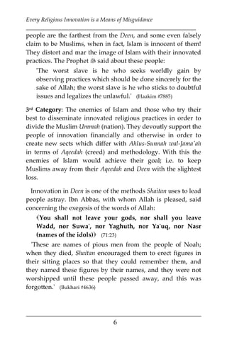 Every Religious Innovation is a Means of Misguidance
___________________________________________________________
___________________________________________________
6
people are the farthest from the Deen, and some even falsely
claim to be Muslims, when in fact, Islam is innocent of them!
They distort and mar the image of Islam with their innovated
practices. The Prophet  said about these people:
'The worst slave is he who seeks worldly gain by
observing practices which should be done sincerely for the
sake of Allah; the worst slave is he who sticks to doubtful
issues and legalizes the unlawful.' (Haakim #7885)
3rd Category: The enemies of Islam and those who try their
best to disseminate innovated religious practices in order to
divide the Muslim Ummah (nation). They devoutly support the
people of innovation financially and otherwise in order to
create new sects which differ with Ahlus-Sunnah wal-Jama'ah
in terms of Aqeedah (creed) and methodology. With this the
enemies of Islam would achieve their goal; i.e. to keep
Muslims away from their Aqeedah and Deen with the slightest
loss.
Innovation in Deen is one of the methods Shaitan uses to lead
people astray. Ibn Abbas, with whom Allah is pleased, said
concerning the exegesis of the words of Allah:
You shall not leave your gods, nor shall you leave
Wadd, nor Suwa', nor Yaghuth, nor Ya'uq, nor Nasr
(names of the idols) (71:23)
'These are names of pious men from the people of Noah;
when they died, Shaitan encouraged them to erect figures in
their sitting places so that they could remember them, and
they named these figures by their names, and they were not
worshipped until these people passed away, and this was
forgotten.' (Bukhari #4636)
 