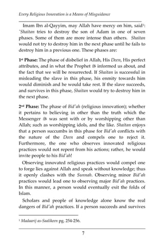 Every Religious Innovation is a Means of Misguidance
___________________________________________________________
___________________________________________________
7
Imam Ibn al-Qayyim, may Allah have mercy on him, said0F
1:
'Shaitan tries to destroy the son of Adam in one of seven
phases. Some of them are more intense than others. Shaitan
would not try to destroy him in the next phase until he fails to
destroy him in a previous one. These phases are:
1st Phase: The phase of disbelief in Allah, His Deen, His perfect
attributes, and in what the Prophet  informed us about, and
the fact that we will be resurrected. If Shaitan is successful in
misleading the slave in this phase, his enmity towards him
would diminish and he would take rest. If the slave succeeds,
and survives in this phase, Shaitan would try to destroy him in
the next phase.
2nd Phase: The phase of Bid'ah (religious innovation); whether
it pertains to believing in other than the truth which the
Messenger  was sent with or by worshipping other than
Allah; such as worshipping idols, and the like. Shaitan enjoys
that a person succumbs in this phase for Bid'ah conflicts with
the nature of the Deen and compels one to reject it.
Furthermore, the one who observes innovated religious
practices would not repent from his actions; rather, he would
invite people to his Bid'ah!
Observing innovated religious practices would compel one
to forge lies against Allah and speak without knowledge; thus
it openly clashes with the Sunnah. Observing minor Bid'ah
practices would lead one to observing major Bid'ah practices.
In this manner, a person would eventually exit the folds of
Islam.
Scholars and people of knowledge alone know the real
dangers of Bid'ah practices. If a person succeeds and survives
1 Madaarij as-Saalikeen pg. 254-256.
 