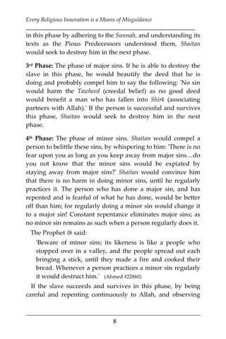 Every Religious Innovation is a Means of Misguidance
___________________________________________________________
___________________________________________________
8
in this phase by adhering to the Sunnah, and understanding its
texts as the Pious Predecessors understood them, Shaitan
would seek to destroy him in the next phase.
3rd Phase: The phase of major sins. If he is able to destroy the
slave in this phase, he would beautify the deed that he is
doing and probably compel him to say the following: 'No sin
would harm the Tawheed (creedal belief) as no good deed
would benefit a man who has fallen into Shirk (associating
partners with Allah).' If the person is successful and survives
this phase, Shaitan would seek to destroy him in the next
phase.
4th Phase: The phase of minor sins. Shaitan would compel a
person to belittle these sins, by whispering to him: 'There is no
fear upon you as long as you keep away from major sins…do
you not know that the minor sins would be expiated by
staying away from major sins?' Shaitan would convince him
that there is no harm in doing minor sins, until he regularly
practices it. The person who has done a major sin, and has
repented and is fearful of what he has done, would be better
off than him; for regularly doing a minor sin would change it
to a major sin! Constant repentance eliminates major sins; as
no minor sin remains as such when a person regularly does it.
The Prophet  said:
'Beware of minor sins; its likeness is like a people who
stopped over in a valley, and the people spread out each
bringing a stick, until they made a fire and cooked their
bread. Whenever a person practices a minor sin regularly
it would destruct him.' (Ahmed #22860)
If the slave succeeds and survives in this phase, by being
careful and repenting continuously to Allah, and observing
 
