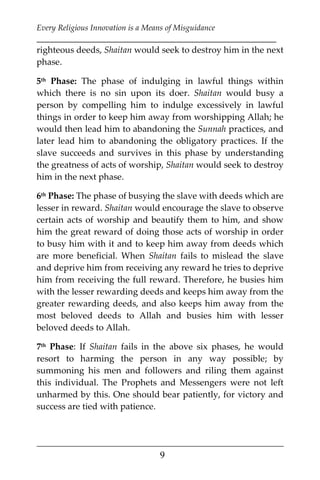 Every Religious Innovation is a Means of Misguidance
___________________________________________________________
___________________________________________________
9
righteous deeds, Shaitan would seek to destroy him in the next
phase.
5th Phase: The phase of indulging in lawful things within
which there is no sin upon its doer. Shaitan would busy a
person by compelling him to indulge excessively in lawful
things in order to keep him away from worshipping Allah; he
would then lead him to abandoning the Sunnah practices, and
later lead him to abandoning the obligatory practices. If the
slave succeeds and survives in this phase by understanding
the greatness of acts of worship, Shaitan would seek to destroy
him in the next phase.
6th Phase: The phase of busying the slave with deeds which are
lesser in reward. Shaitan would encourage the slave to observe
certain acts of worship and beautify them to him, and show
him the great reward of doing those acts of worship in order
to busy him with it and to keep him away from deeds which
are more beneficial. When Shaitan fails to mislead the slave
and deprive him from receiving any reward he tries to deprive
him from receiving the full reward. Therefore, he busies him
with the lesser rewarding deeds and keeps him away from the
greater rewarding deeds, and also keeps him away from the
most beloved deeds to Allah and busies him with lesser
beloved deeds to Allah.
7th Phase: If Shaitan fails in the above six phases, he would
resort to harming the person in any way possible; by
summoning his men and followers and riling them against
this individual. The Prophets and Messengers were not left
unharmed by this. One should bear patiently, for victory and
success are tied with patience.
 