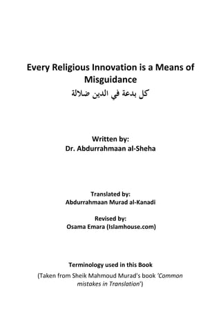 Every Religious Innovation is a Means of
Misguidance
‫ﺿﻼﻟﺔ‬ ‫اﻟﺪﻳﻦ‬ ‫ﻓﻲ‬ ‫ﺑﺪﻋﺔ‬ ‫ﻛﻞ‬
Written by:
Dr. Abdurrahmaan al-Sheha
Translated by:
Abdurrahmaan Murad al-Kanadi
Revised by:
Osama Emara (Islamhouse.com)
Terminology used in this Book
(Taken from Sheik Mahmoud Murad's book 'Common
mistakes in Translation')
 