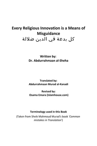 Every Religious Innovation is a Means of
Misguidance
‫كل‬‫بدعة‬‫في‬‫الدين‬‫ضللة‬
Written by:
Dr. Abdurrahmaan al-Sheha
Translated by:
Abdurrahmaan Murad al-Kanadi
Revised by:
Osama Emara (Islamhouse.com)
Terminology used in this Book
(Taken from Sheik Mahmoud Murad's book 'Common
mistakes in Translation')
 