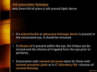 Frill evisceration Technique
only 3mm frill of sclera is left around Optic Nerve
• If a scleral buckle or glaucoma drainage device is present in
the eviscerated eye, it should be removed.
• If silicone oil is present within the eye, the limbus can be
incised and the silicone oil irrigated from the eye prior to
peritomy.
• Evisceration with removal of cornea done for those with
corneal sensation /pain or in CT disorders/ RA –chances of
corneal thinning
 
