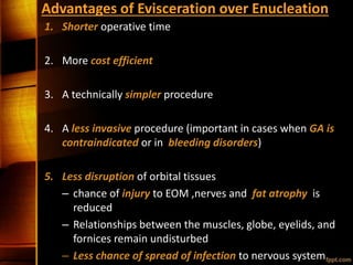 Advantages of Evisceration over Enucleation
1. Shorter operative time
2. More cost efficient
3. A technically simpler procedure
4. A less invasive procedure (important in cases when GA is
contraindicated or in bleeding disorders)
5. Less disruption of orbital tissues
– chance of injury to EOM ,nerves and fat atrophy is
reduced
– Relationships between the muscles, globe, eyelids, and
fornices remain undisturbed
– Less chance of spread of infection to nervous system
 