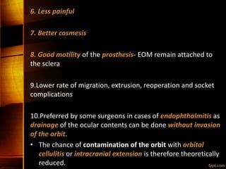 6. Less painful
7. Better cosmesis
8. Good motility of the prosthesis- EOM remain attached to
the sclera
9.Lower rate of migration, extrusion, reoperation and socket
complications
10.Preferred by some surgeons in cases of endophthalmitis as
drainage of the ocular contents can be done without invasion
of the orbit.
• The chance of contamination of the orbit with orbital
cellulitis or intracranial extension is therefore theoretically
reduced.
 