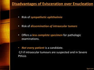 Disadvantages of Evisceration over Enucleation
• Risk of sympathetic ophthalmia
• Risk of dissemination of intraocular tumors
• Offers a less complete specimen for pathologic
examinations.
• Not every patient is a candidate.
C/I if intraocular tumours are suspected and in Severe
Pthisis
 