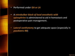 • Performed under GA or LA
• A retrobulbar block of local anesthetic with
epinephrine is administered to aid in hemostasis and
postoperative pain management.
• Lateral canthotomy to get adequate space (especially in
paediatric RB)
 