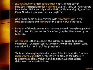 • A long segment of the optic nerve is cut , particularly in
intraocular malignancy for histologic examination. Curved scissors
inserted orbital apex palpated with tip, withdraw slightly, confirm
Optic N. which is severed with a single cut
• Additional hemostasis achieved with direct pressure in the
intraconal space and cautery of the optic nerve if needed.
• Needles of double armed recti sutures passed through respective
fornices and tied on ant surface of conjunctiva thus securing recti
to fornix.
• An implant is then placed in the intraconal space to replace
volume lost, achieve cosmetic symmetry with the fellow socket,
and allow for motility of the prosthesis.
• To determine appropriate diameter of the implant, the formula
axial length-2 mm has been shown to provide for adequate
replacement of lost volume and minimize superior sulcus
deformity and enophthalmos.
 