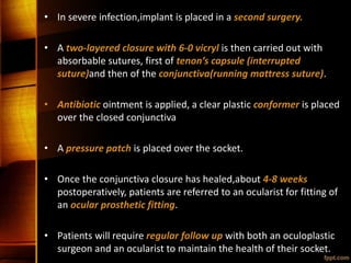 • In severe infection,implant is placed in a second surgery.
• A two-layered closure with 6-0 vicryl is then carried out with
absorbable sutures, first of tenon’s capsule (interrupted
suture)and then of the conjunctiva(running mattress suture).
• Antibiotic ointment is applied, a clear plastic conformer is placed
over the closed conjunctiva
• A pressure patch is placed over the socket.
• Once the conjunctiva closure has healed,about 4-8 weeks
postoperatively, patients are referred to an ocularist for fitting of
an ocular prosthetic fitting.
• Patients will require regular follow up with both an oculoplastic
surgeon and an ocularist to maintain the health of their socket.
 