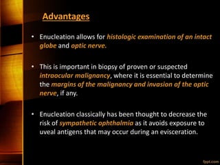Advantages
• Enucleation allows for histologic examination of an intact
globe and optic nerve.
• This is important in biopsy of proven or suspected
intraocular malignancy, where it is essential to determine
the margins of the malignancy and invasion of the optic
nerve, if any.
• Enucleation classically has been thought to decrease the
risk of sympathetic ophthalmia as it avoids exposure to
uveal antigens that may occur during an evisceration.
 