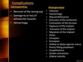 Complications
Intraoperative
• Removal of the wrong eye
• Damage to or loss of
extraocular muscles
• Hemorrhage
Postoperative
• Infection
• Hemorrhage
• Wound dehiscence
• Extrusion of the conformer
• Contraction of the fornices
• Exposure of the implant
• Extrusion of the implant
• Migration of the implant
• Ptosis
• Ectropion
• Entropion
• Hollow or deep superior sulcus
• Poorly fitting prosthesis
• Enophthalmos
• Socket contracture
• Orbital cellulitis
 