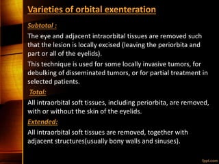 Varieties of orbital exenteration
Subtotal :
The eye and adjacent intraorbital tissues are removed such
that the lesion is locally excised (leaving the periorbita and
part or all of the eyelids).
This technique is used for some locally invasive tumors, for
debulking of disseminated tumors, or for partial treatment in
selected patients.
Total:
All intraorbital soft tissues, including periorbita, are removed,
with or without the skin of the eyelids.
Extended:
All intraorbital soft tissues are removed, together with
adjacent structures(usually bony walls and sinuses).
 