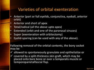 Varieties of orbital exenteration
• Anterior (part or full eyelids, conjunctiva, eyeball, anterior
orbit)
• Anterior and short of apex
• Total/radical (all the above upto apex)
• Extended (orbit and one of the paranasal sinuses)
• Super (exenteration with orbitectomy)
• Eyelid-sparing (can be used with any of the above).
Following removal of the orbital contents, the bony socket
may be
 allowed to spontaneously granulate and epithelialize or
 covered by a split-thickness skin graft, which may be
placed onto bare bone or over a temporalis muscle or
temporoparietalfascial flap.
 