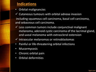 Indications
• Orbital malignancies
 Cutaneous tumours with orbital adnexa invasion
including squamous cell carcinoma, basal cell carcinoma,
and sebaceous cell carcinoma.
 Less common tumors include conjunctival malignant
melanoma, adenoid cystic carcinoma of the lacrimal gland,
and uveal melanoma with extrascleral extension
 Intraocular melanomas or retinoblastomas
• Painful or life-threatening orbital infections
• Mucormycosis
• Chronic orbital pain
• Orbital deformities
 