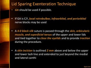 Lid Sparing Exenteration Technique
• GA should be used if possible.
• If GA is C/I ,local retrobulbar, infraorbital, and periorbital
nerve blocks may be used
• A 4-0 black silk suture is passed through the skin, orbicularis
muscle, and superficial tarsus of the upper and lower lids
and tied together to close the eyelids and to provide traction
during the procedure.
• A skin incision is outlined 2 mm above and below the upper
and lower lash line and extended to just beyond the medial
and lateral canthi
 