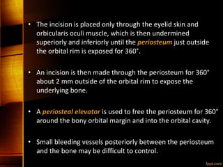 • The incision is placed only through the eyelid skin and
orbicularis oculi muscle, which is then undermined
superiorly and inferiorly until the periosteum just outside
the orbital rim is exposed for 360°.
• An incision is then made through the periosteum for 360°
about 2 mm outside of the orbital rim to expose the
underlying bone.
• A periosteal elevator is used to free the periosteum for 360°
around the bony orbital margin and into the orbital cavity.
• Small bleeding vessels posteriorly between the periosteum
and the bone may be difficult to control.
 