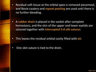 • Residual soft tissue at the orbital apex is removed piecemeal,
and Bovie cautery and repeat packing are used until there is
no further bleeding.
• A rubber drain is placed in the socket after complete
hemostasis, and the skin of the upper and lower eyelids are
sutured together with interrupted 5-0 silk sutures.
• This leaves the residual orbital cavity filled with air.
• One skin suture is tied to the drain.
 