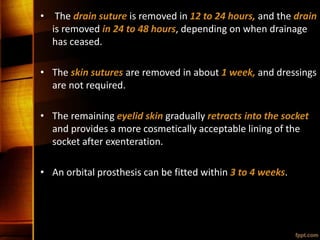 • The drain suture is removed in 12 to 24 hours, and the drain
is removed in 24 to 48 hours, depending on when drainage
has ceased.
• The skin sutures are removed in about 1 week, and dressings
are not required.
• The remaining eyelid skin gradually retracts into the socket
and provides a more cosmetically acceptable lining of the
socket after exenteration.
• An orbital prosthesis can be fitted within 3 to 4 weeks.
 