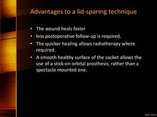 Advantages to a lid-sparing technique
• The wound heals faster
• less postoperative follow-up is required.
• The quicker healing allows radiotherapy where
required.
• A smooth healthy surface of the socket allows the
use of a stick-on orbital prosthesis, rather than a
spectacle mounted one.
 