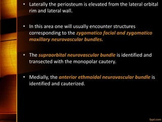 • Laterally the periosteum is elevated from the lateral orbital
rim and lateral wall.
• In this area one will usually encounter structures
corresponding to the zygomatico facial and zygomatico
maxillary neurovascular bundles.
• The supraorbital neurovascular bundle is identified and
transected with the monopolar cautery.
• Medially, the anterior ethmoidal neurovascular bundle is
identified and cauterized.
 