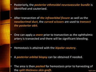 • Posteriorly, the posterior ethmoidal neurovascular bundle is
identified and cauterized.
• After transection of the infraorbital fissure as well as the
nasolacrimal duct, the curved scissors are used to transect
the posterior obit.
• One can apply a snare prior to transection as the ophthalmic
artery is transected and there will be significant bleeding.
• Hemostasis is attained with the bipolar cautery.
• A posterior orbital biopsy can be obtained if needed.
• The area is then packed for hemostasis prior to harvesting of
the split thickness skin graft.
 