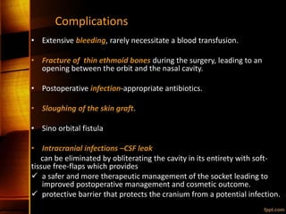 Complications
• Extensive bleeding, rarely necessitate a blood transfusion.
• Fracture of thin ethmoid bones during the surgery, leading to an
opening between the orbit and the nasal cavity.
• Postoperative infection-appropriate antibiotics.
• Sloughing of the skin graft.
• Sino orbital fistula
• Intracranial infections –CSF leak
can be eliminated by obliterating the cavity in its entirety with soft-
tissue free-flaps which provides
 a safer and more therapeutic management of the socket leading to
improved postoperative management and cosmetic outcome.
 protective barrier that protects the cranium from a potential infection.
 