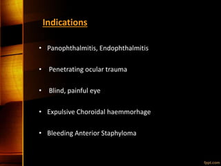 Indications
• Panophthalmitis, Endophthalmitis
• Penetrating ocular trauma
• Blind, painful eye
• Expulsive Choroidal haemmorhage
• Bleeding Anterior Staphyloma
 