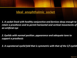 Ideal anophthalmic socket
1. A socket lined with healthy conjunctiva and fornices deep enough to
retain a prosthesis and to permit horizontal and vertical movements of
an artificial eye
2. Eyelids with normal position ,appearance and adequate tone to
support a prosthesis
3. A supratarsal eyelid fold that is symmetric with that of the C/l eyelid
 