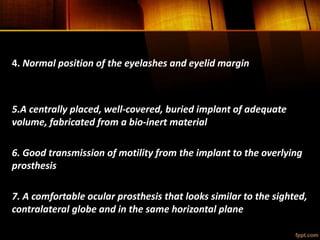 4. Normal position of the eyelashes and eyelid margin
5.A centrally placed, well-covered, buried implant of adequate
volume, fabricated from a bio-inert material
6. Good transmission of motility from the implant to the overlying
prosthesis
7. A comfortable ocular prosthesis that looks similar to the sighted,
contralateral globe and in the same horizontal plane
 