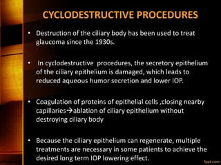 CYCLODESTRUCTIVE PROCEDURES
• Destruction of the ciliary body has been used to treat
glaucoma since the 1930s.
• In cyclodestructive procedures, the secretory epithelium
of the ciliary epithelium is damaged, which leads to
reduced aqueous humor secretion and lower IOP.
• Coagulation of proteins of epithelial cells ,closing nearby
capillariesablation of ciliary epithelium without
destroying ciliary body
• Because the ciliary epithelium can regenerate, multiple
treatments are necessary in some patients to achieve the
desired long term IOP lowering effect.
 