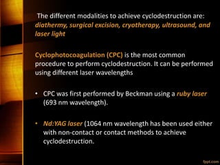 The different modalities to achieve cyclodestruction are:
diathermy, surgical excision, cryotherapy, ultrasound, and
laser light
Cyclophotocoagulation (CPC) is the most common
procedure to perform cyclodestruction. It can be performed
using different laser wavelengths
• CPC was first performed by Beckman using a ruby laser
(693 nm wavelength).
• Nd:YAG laser (1064 nm wavelength has been used either
with non-contact or contact methods to achieve
cyclodestruction.
 