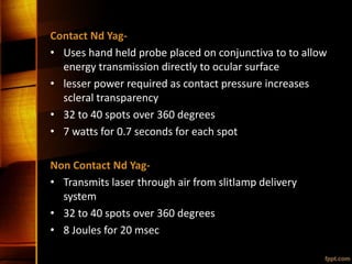Contact Nd Yag-
• Uses hand held probe placed on conjunctiva to to allow
energy transmission directly to ocular surface
• lesser power required as contact pressure increases
scleral transparency
• 32 to 40 spots over 360 degrees
• 7 watts for 0.7 seconds for each spot
Non Contact Nd Yag-
• Transmits laser through air from slitlamp delivery
system
• 32 to 40 spots over 360 degrees
• 8 Joules for 20 msec
 