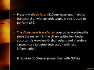• Presently, diode laser (810 nm wavelength) either
transsceral or with an endoscopic probe is used to
perform CPC.
• The diode laser is preferred over other wavelengths
since the melanin in the ciliary epithelium better
absorbs this wavelength than others and therefore
causes more targeted destruction with less
inflammation.
• It requires 50 %lesser power than with Nd Yag
 