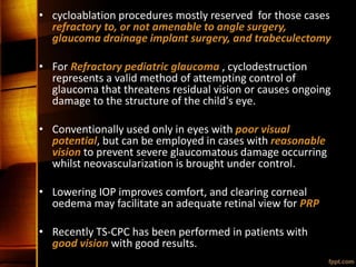 • cycloablation procedures mostly reserved for those cases
refractory to, or not amenable to angle surgery,
glaucoma drainage implant surgery, and trabeculectomy
• For Refractory pediatric glaucoma , cyclodestruction
represents a valid method of attempting control of
glaucoma that threatens residual vision or causes ongoing
damage to the structure of the child's eye.
• Conventionally used only in eyes with poor visual
potential, but can be employed in cases with reasonable
vision to prevent severe glaucomatous damage occurring
whilst neovascularization is brought under control.
• Lowering IOP improves comfort, and clearing corneal
oedema may facilitate an adequate retinal view for PRP
• Recently TS-CPC has been performed in patients with
good vision with good results.
 