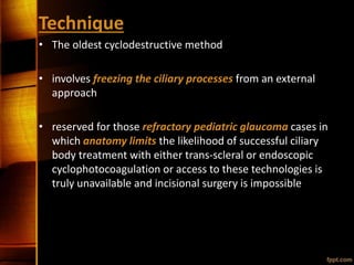 Technique
• The oldest cyclodestructive method
• involves freezing the ciliary processes from an external
approach
• reserved for those refractory pediatric glaucoma cases in
which anatomy limits the likelihood of successful ciliary
body treatment with either trans-scleral or endoscopic
cyclophotocoagulation or access to these technologies is
truly unavailable and incisional surgery is impossible
 